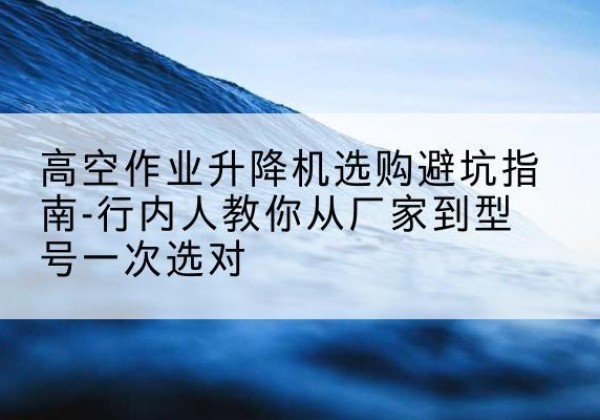 阿勒泰升降平台厂家-高空作业升降机选购避坑指南-行内人教你从厂家到型号一次选对