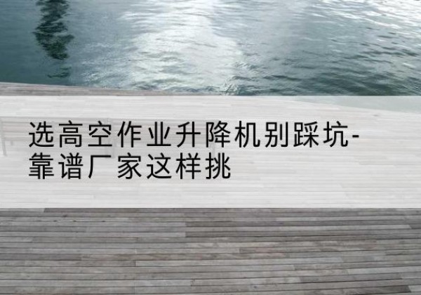 阿勒泰剪叉式升降机厂家-选高空作业升降机别踩坑-靠谱厂家这样挑