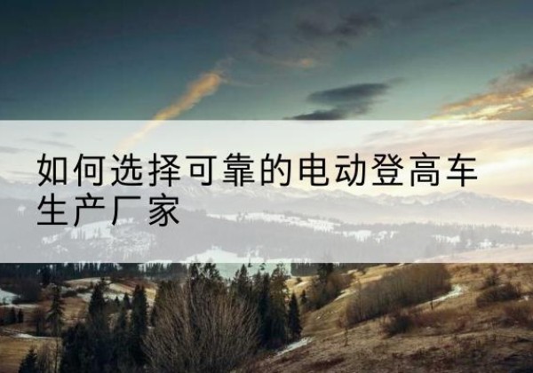 阿勒泰电动登高车厂家-如何选择可靠的电动登高车生产厂家