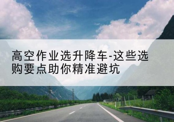 阿勒泰升降车厂家-高空作业选升降车-这些选购要点助你*避坑