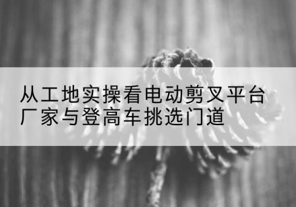 阿勒泰电动剪叉升降平台厂家-从工地实操看电动剪叉平台厂家与登高车挑选门道